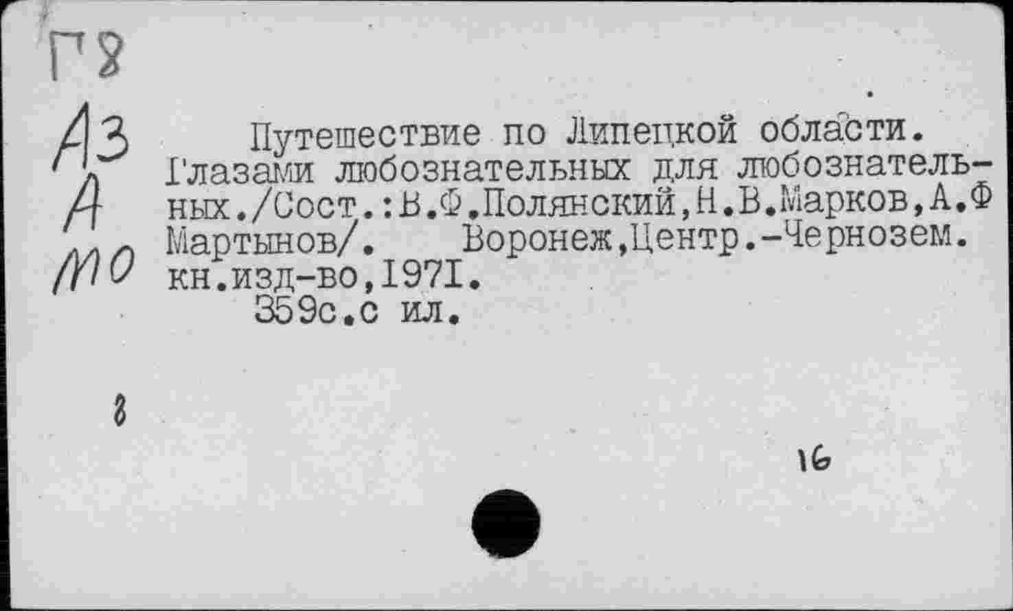 ﻿г?
/13
4
Путешествие по Липецкой области.
Глазами любознательных для любознательных./Сост.:В.Ф. Полянский,Н.В.Марков,А.Ф Мартынов/.	Воронеж »Центр.-Чернозем.
кн.изд-во,1971.
359с.с ил.
\G